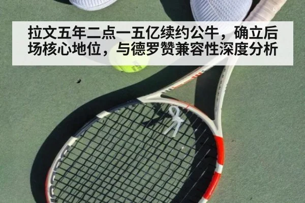 拉文五年二点一五亿续约公牛,确立后场核心地位,与德罗赞兼容性深度分析